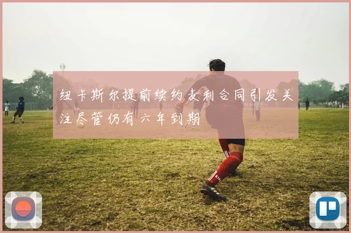 纽卡斯尔提前续约麦利合同引发关注尽管仍有六年到期