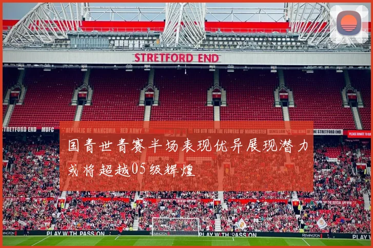 国青世青赛半场表现优异展现潜力或将超越05级辉煌