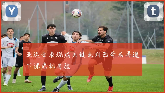 亚运会表现成关键米利西奇或再遭下课危机考验