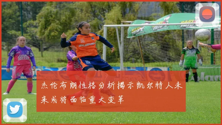 杰伦布朗性格分析揭示凯尔特人未来或将面临重大变革