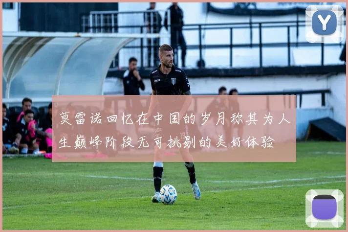 莫雷诺回忆在中国的岁月称其为人生巅峰阶段无可挑剔的美好体验