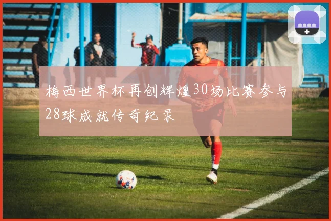 梅西世界杯再创辉煌30场比赛参与28球成就传奇纪录