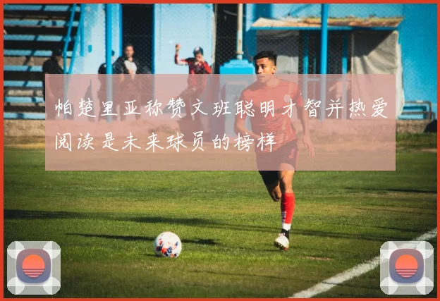 帕楚里亚称赞文班聪明才智并热爱阅读是未来球员的榜样